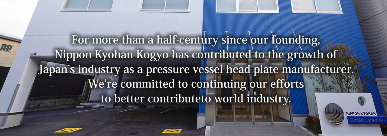 For more than a half-century since our founding, Nippon Kyohan Kogyo has contributed to the growth of Japan's industry as a pressure vessel head plate manufacturer. We're committed to continuing our efforts to better contribute to world industry.