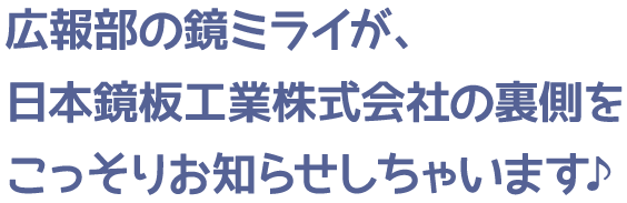 広報部の鏡ミライが、日本鏡板工業株式会社の裏側をこっそりお知らせしちゃいます♪